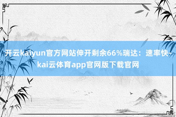 开云kaiyun官方网站伸开剩余66%瑞达：速率快-kai云体育app官网版下载