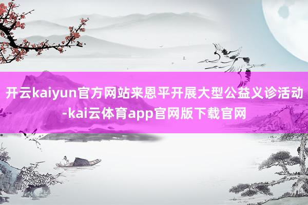 开云kaiyun官方网站来恩平开展大型公益义诊活动-kai云体育app官网版下载