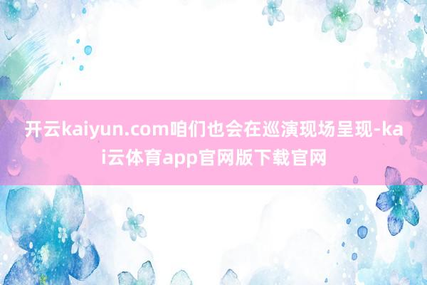 开云kaiyun.com咱们也会在巡演现场呈现-kai云体育app官网版下载官网