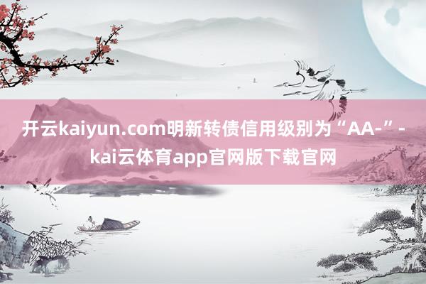 开云kaiyun.com明新转债信用级别为“AA-”-kai云体育app官网版下