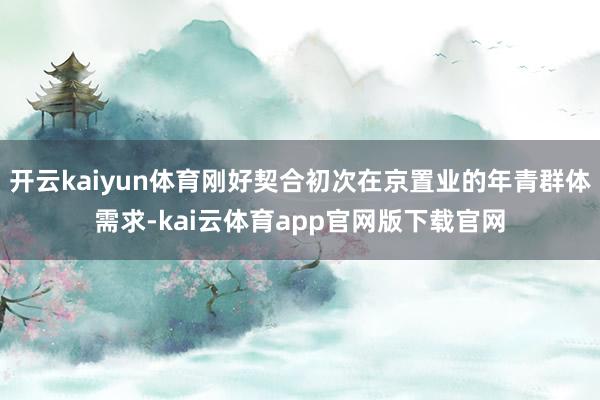 开云kaiyun体育刚好契合初次在京置业的年青群体需求-kai云体育app官网版