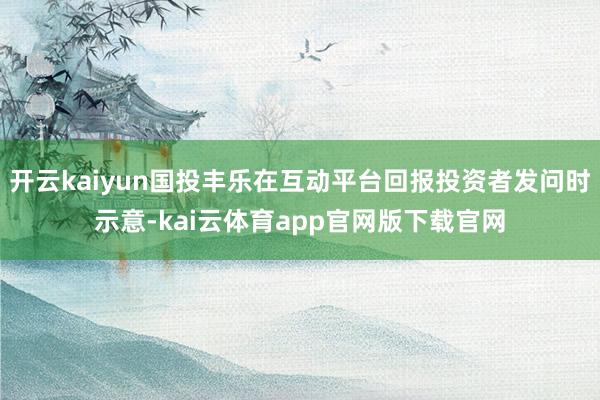 开云kaiyun国投丰乐在互动平台回报投资者发问时示意-kai云体育app官网版