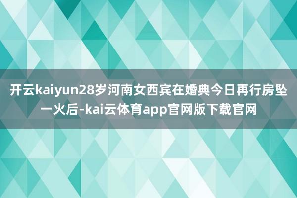 开云kaiyun28岁河南女西宾在婚典今日再行房坠一火后-kai云体育app官网