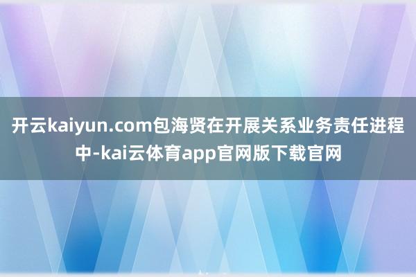 开云kaiyun.com包海贤在开展关系业务责任进程中-kai云体育app官网版